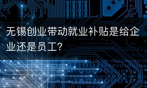 无锡创业带动就业补贴是给企业还是员工？
