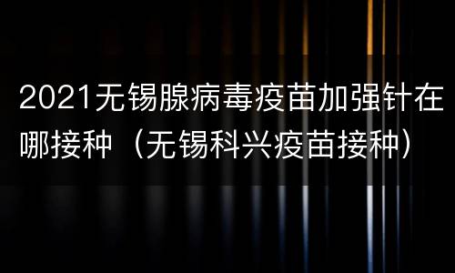 2021无锡腺病毒疫苗加强针在哪接种（无锡科兴疫苗接种）