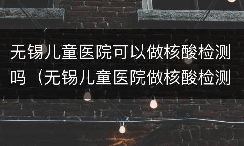 无锡儿童医院可以做核酸检测吗（无锡儿童医院做核酸检测多久出结果?）