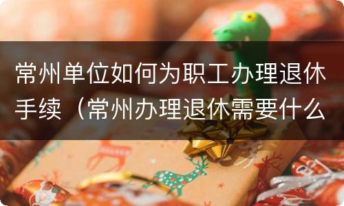 常州单位如何为职工办理退休手续（常州办理退休需要什么手续资料）