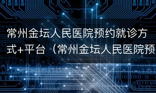 常州金坛人民医院预约就诊方式+平台（常州金坛人民医院预约就诊方式 平台是什么）