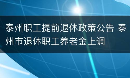 泰州职工提前退休政策公告 泰州市退休职工养老金上调