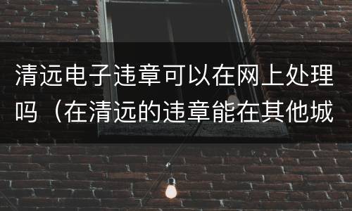 清远电子违章可以在网上处理吗（在清远的违章能在其他城市处理吗）