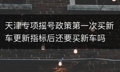 天津专项摇号政策第一次买新车更新指标后还要买新车吗