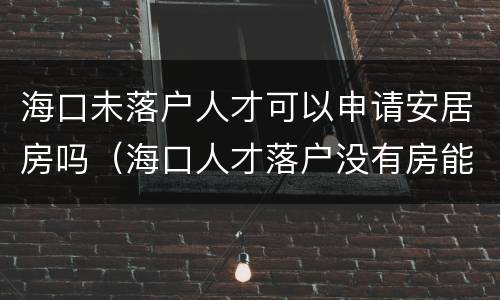 海口未落户人才可以申请安居房吗（海口人才落户没有房能落哪里）