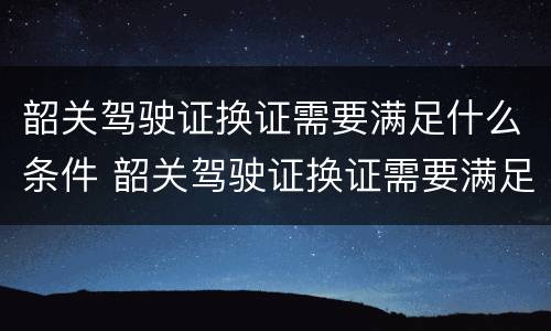 韶关驾驶证换证需要满足什么条件 韶关驾驶证换证需要满足什么条件呢