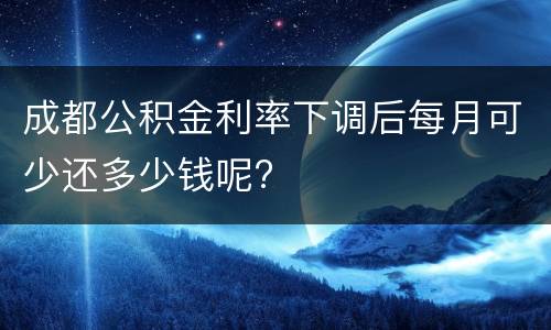 成都公积金利率下调后每月可少还多少钱呢?