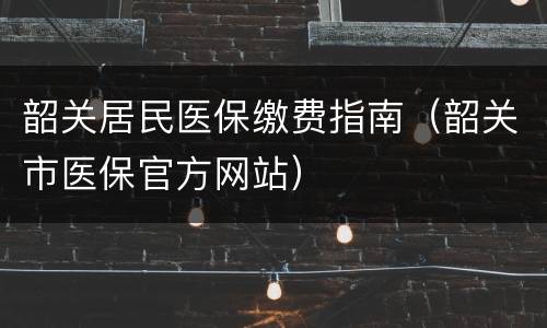 韶关居民医保缴费指南（韶关市医保官方网站）