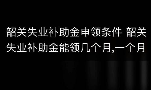 韶关失业补助金申领条件 韶关失业补助金能领几个月,一个月多少钱