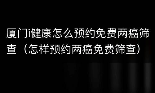 厦门i健康怎么预约免费两癌筛查（怎样预约两癌免费筛查）