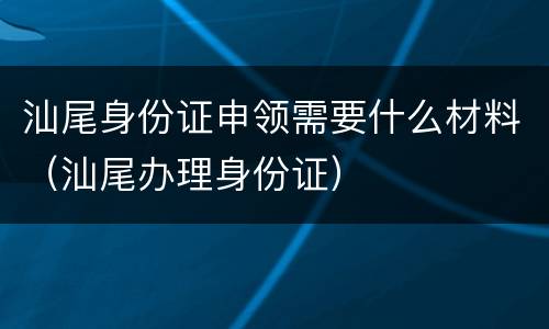 汕尾身份证申领需要什么材料（汕尾办理身份证）