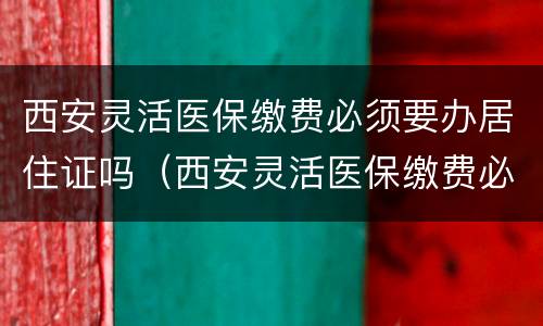 西安灵活医保缴费必须要办居住证吗（西安灵活医保缴费必须要办居住证吗）