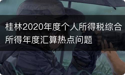 桂林2020年度个人所得税综合所得年度汇算热点问题
