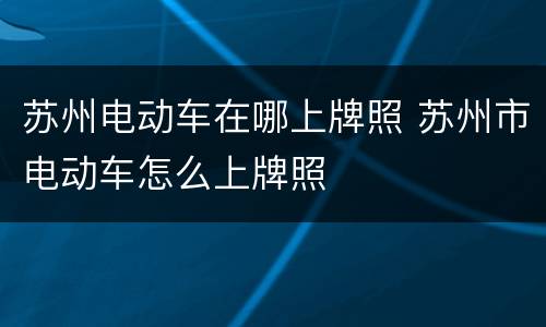苏州电动车在哪上牌照 苏州市电动车怎么上牌照