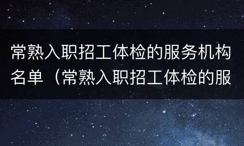 常熟入职招工体检的服务机构名单（常熟入职招工体检的服务机构名单有哪些）