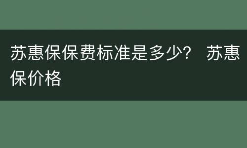 苏惠保保费标准是多少？ 苏惠保价格