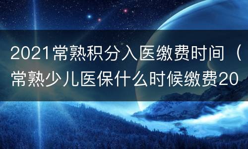 2021常熟积分入医缴费时间（常熟少儿医保什么时候缴费2021）