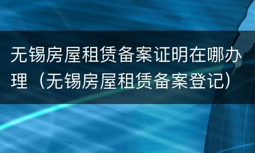 无锡房屋租赁备案证明在哪办理（无锡房屋租赁备案登记）