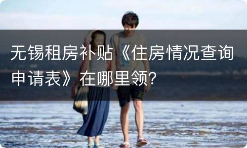无锡租房补贴《住房情况查询申请表》在哪里领？