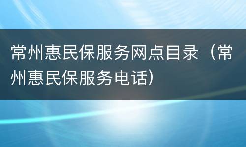 常州惠民保服务网点目录（常州惠民保服务电话）