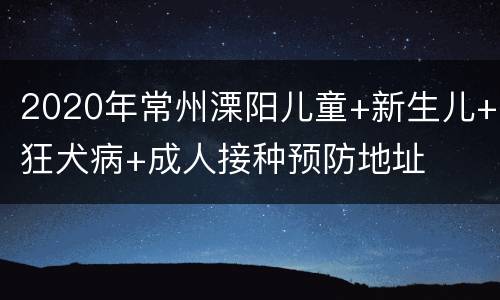 2020年常州溧阳儿童+新生儿+狂犬病+成人接种预防地址