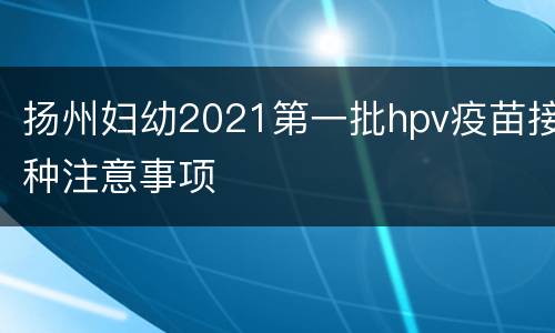 扬州妇幼2021第一批hpv疫苗接种注意事项