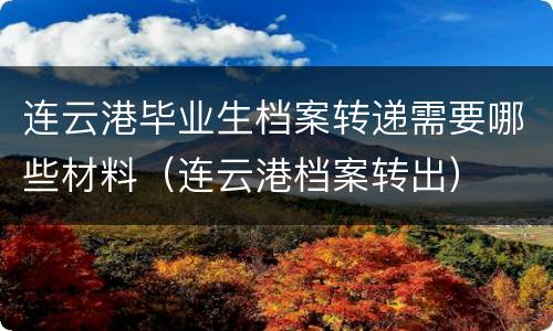 连云港毕业生档案转递需要哪些材料（连云港档案转出）