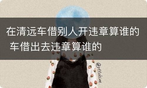 在清远车借别人开违章算谁的 车借出去违章算谁的