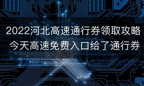 2022河北高速通行券领取攻略 今天高速免费入口给了通行券