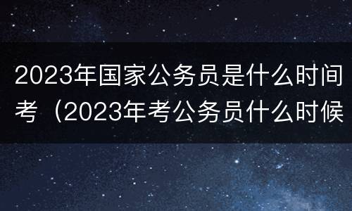 2023年国家公务员是什么时间考（2023年考公务员什么时候报名）
