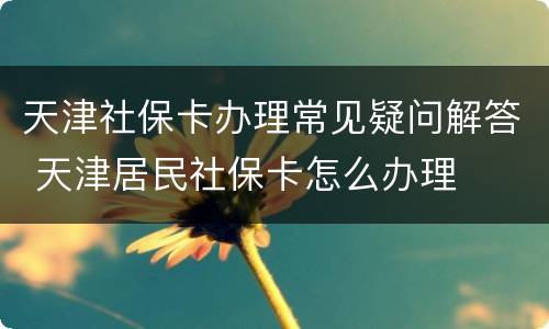 天津社保卡办理常见疑问解答 天津居民社保卡怎么办理