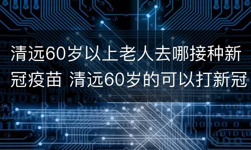 清远60岁以上老人去哪接种新冠疫苗 清远60岁的可以打新冠疫苗吗