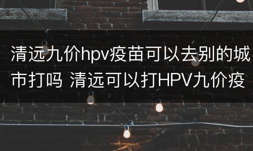 清远九价hpv疫苗可以去别的城市打吗 清远可以打HPV九价疫苗吗