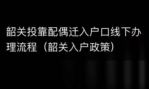 韶关投靠配偶迁入户口线下办理流程（韶关入户政策）