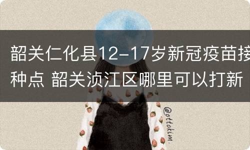 韶关仁化县12-17岁新冠疫苗接种点 韶关浈江区哪里可以打新冠疫苗