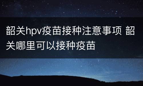 韶关hpv疫苗接种注意事项 韶关哪里可以接种疫苗