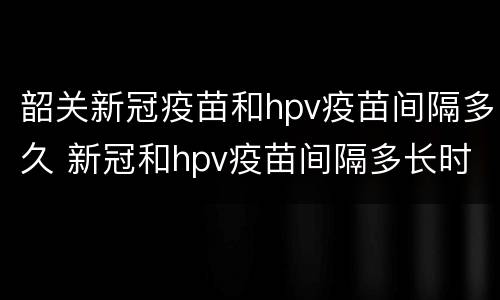 韶关新冠疫苗和hpv疫苗间隔多久 新冠和hpv疫苗间隔多长时间