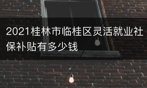 2021桂林市临桂区灵活就业社保补贴有多少钱