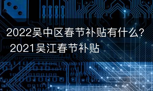2022吴中区春节补贴有什么？ 2021吴江春节补贴
