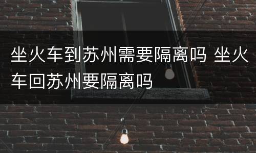 坐火车到苏州需要隔离吗 坐火车回苏州要隔离吗