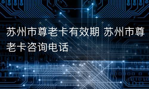苏州市尊老卡有效期 苏州市尊老卡咨询电话