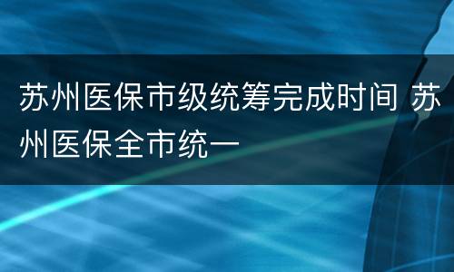 苏州医保市级统筹完成时间 苏州医保全市统一