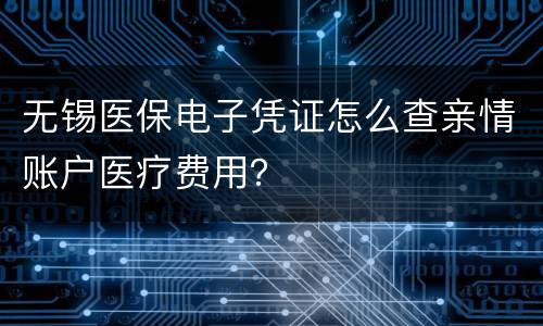 无锡医保电子凭证怎么查亲情账户医疗费用？