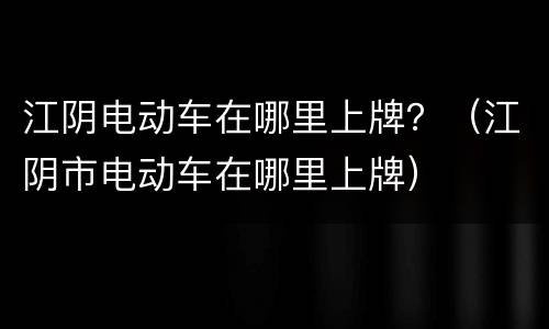 江阴电动车在哪里上牌？（江阴市电动车在哪里上牌）
