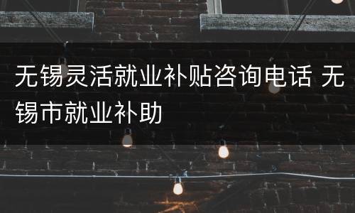 无锡灵活就业补贴咨询电话 无锡市就业补助