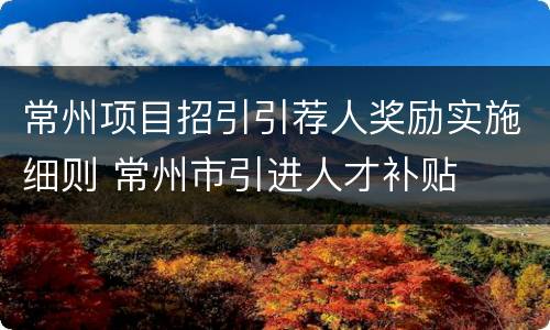 常州项目招引引荐人奖励实施细则 常州市引进人才补贴