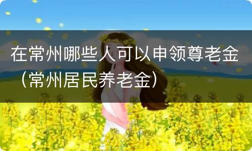 在常州哪些人可以申领尊老金（常州居民养老金）