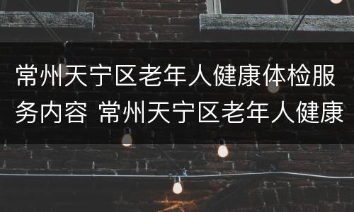 常州天宁区老年人健康体检服务内容 常州天宁区老年人健康体检服务内容中心