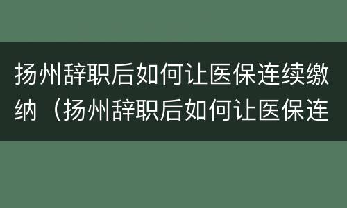 扬州辞职后如何让医保连续缴纳（扬州辞职后如何让医保连续缴纳呢）