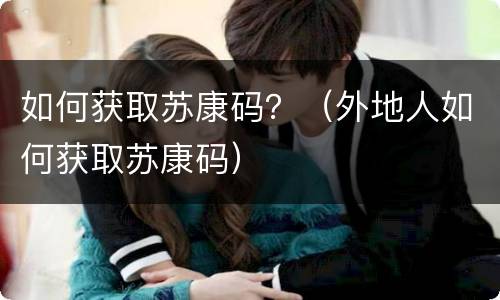 如何获取苏康码？（外地人如何获取苏康码）